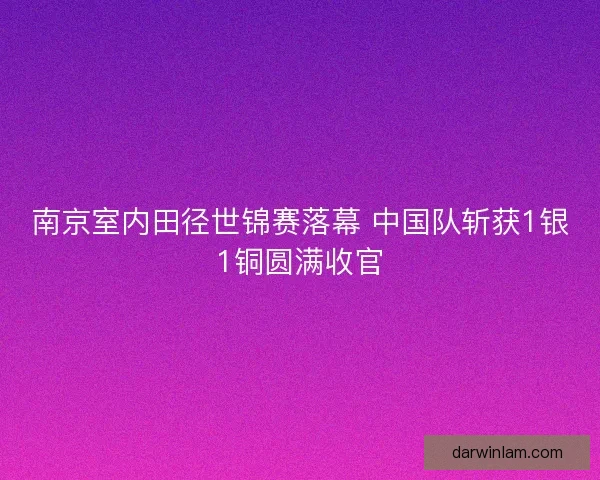 南京室内田径世锦赛落幕 中国队斩获1银1铜圆满收官